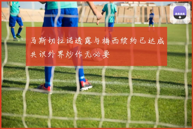 马斯切拉诺透露与梅西续约已达成共识外界炒作无必要