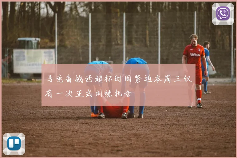 马竞备战西超杯时间紧迫本周三仅有一次正式训练机会