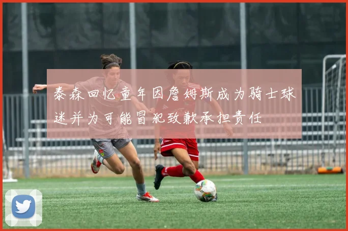 泰森回忆童年因詹姆斯成为骑士球迷并为可能冒犯致歉承担责任