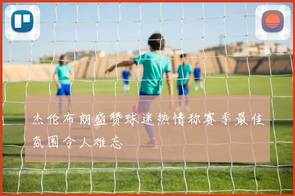 杰伦布朗盛赞球迷热情称赛季最佳氛围令人难忘