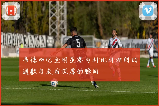 韦德回忆全明星赛与科比对抗时的道歉与友谊深厚的瞬间