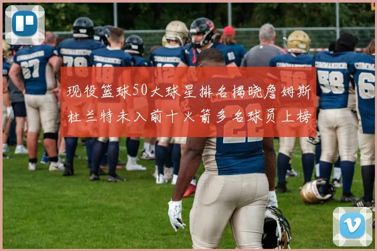 现役篮球50大球星排名揭晓詹姆斯杜兰特未入前十火箭多名球员上榜前五竞争激烈