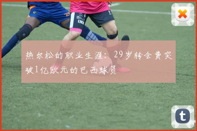 热尔松的职业生涯：29岁转会费突破1亿欧元的巴西球员