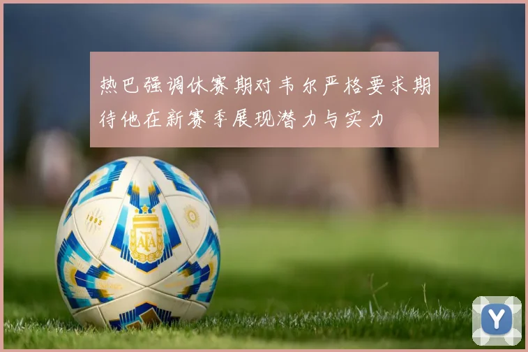 热巴强调休赛期对韦尔严格要求期待他在新赛季展现潜力与实力