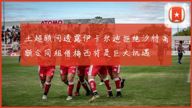 土超顾问透露伊卡尔迪拒绝沙特高额合同租借梅西将是巨大机遇