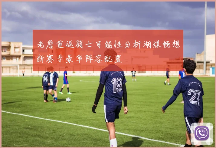 老詹重返骑士可能性分析湖媒畅想新赛季豪华阵容配置