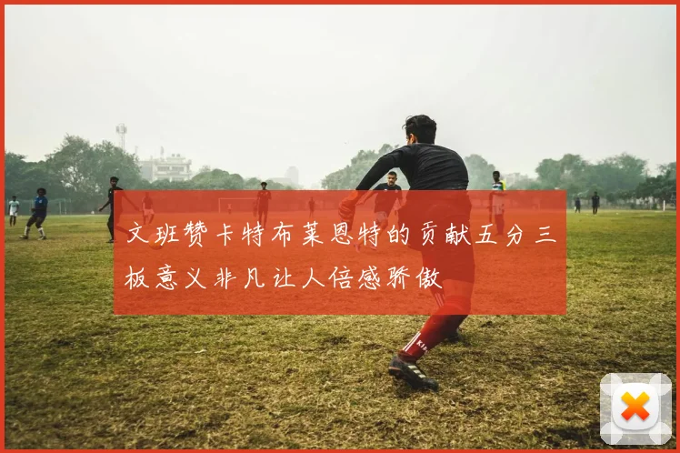 文班赞卡特布莱恩特的贡献五分三板意义非凡让人倍感骄傲