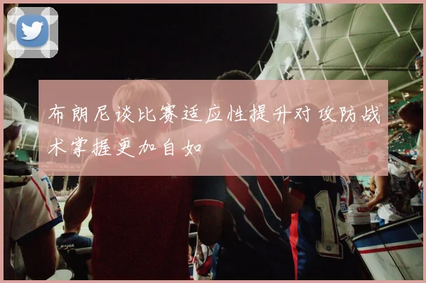 布朗尼谈比赛适应性提升对攻防战术掌握更加自如