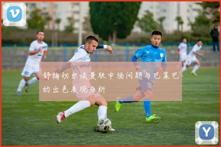 舒梅切尔谈曼联中场问题与巴莱巴的出色表现分析