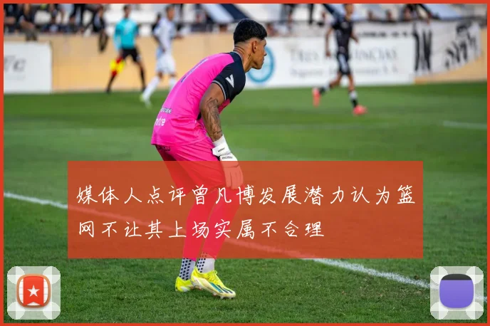 媒体人点评曾凡博发展潜力认为篮网不让其上场实属不合理