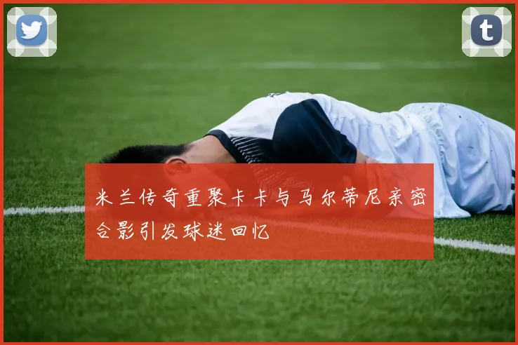 米兰传奇重聚卡卡与马尔蒂尼亲密合影引发球迷回忆