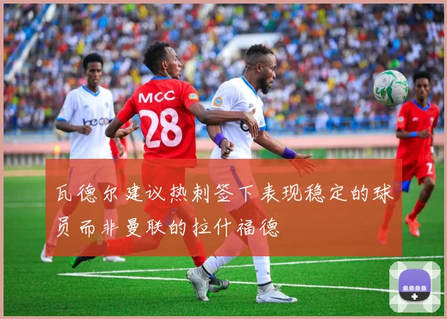 瓦德尔建议热刺签下表现稳定的球员而非曼联的拉什福德