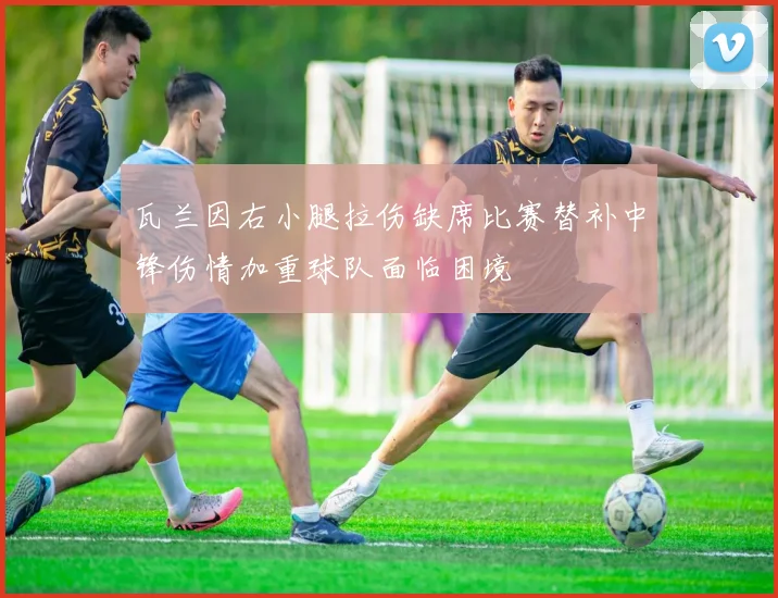 瓦兰因右小腿拉伤缺席比赛替补中锋伤情加重球队面临困境
