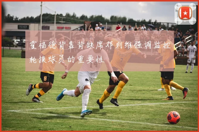 霍福德背靠背缺席邓利维强调监控轮换球员的重要性