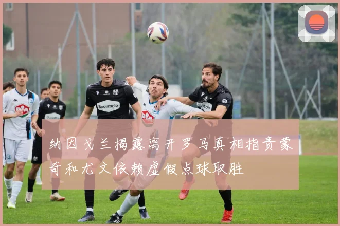 纳因戈兰揭露离开罗马真相指责蒙奇和尤文依赖虚假点球取胜
