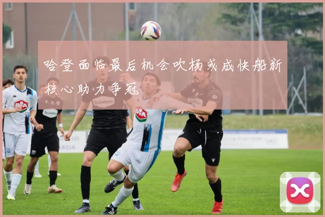 哈登面临最后机会吹杨或成快船新核心助力争冠