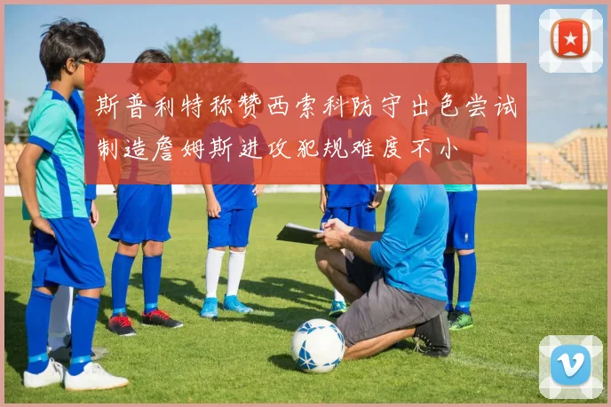 斯普利特称赞西索科防守出色尝试制造詹姆斯进攻犯规难度不小