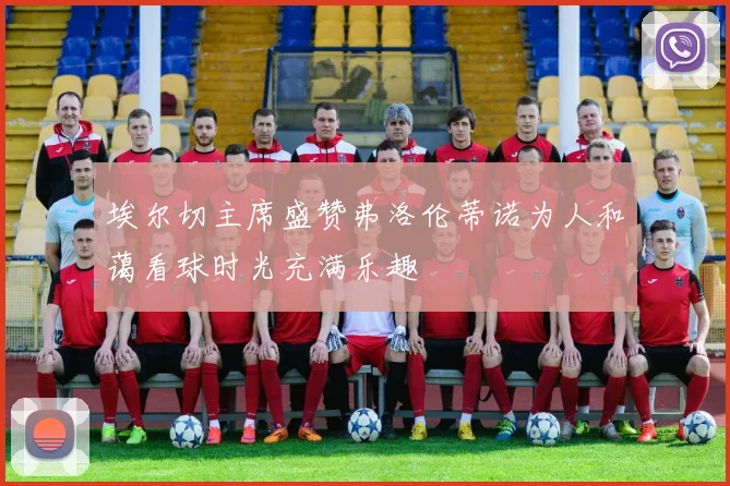 埃尔切主席盛赞弗洛伦蒂诺为人和蔼看球时光充满乐趣